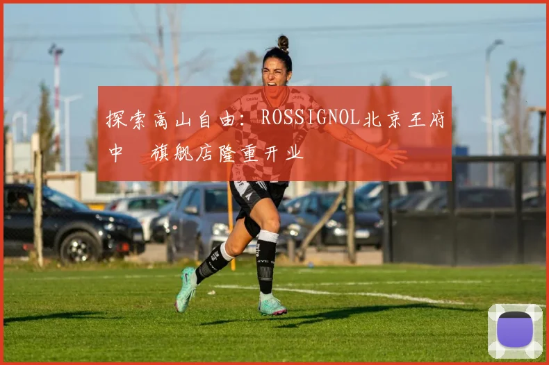 探索高山自由：ROSSIGNOL北京王府中環旗舰店隆重开业