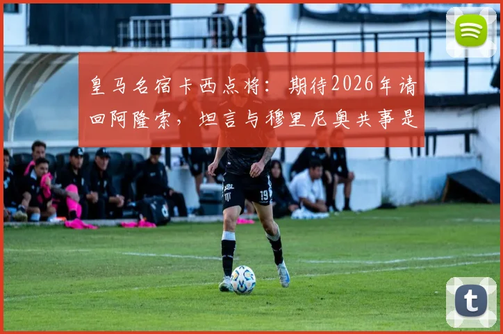 皇马名宿卡西点将：期待2026年请回阿隆索，坦言与穆里尼奥共事是艰难挑战