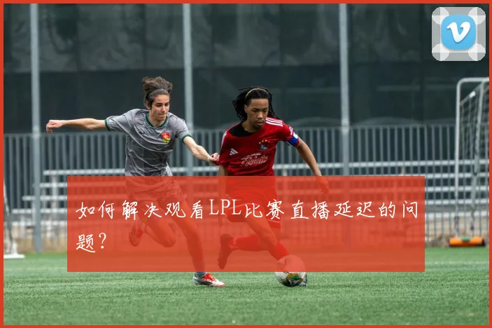 如何解决观看LPL比赛直播延迟的问题？