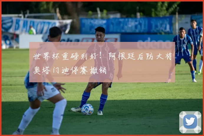 世界杯重磅利好！阿根廷后防大将奥塔门迪停赛撤销