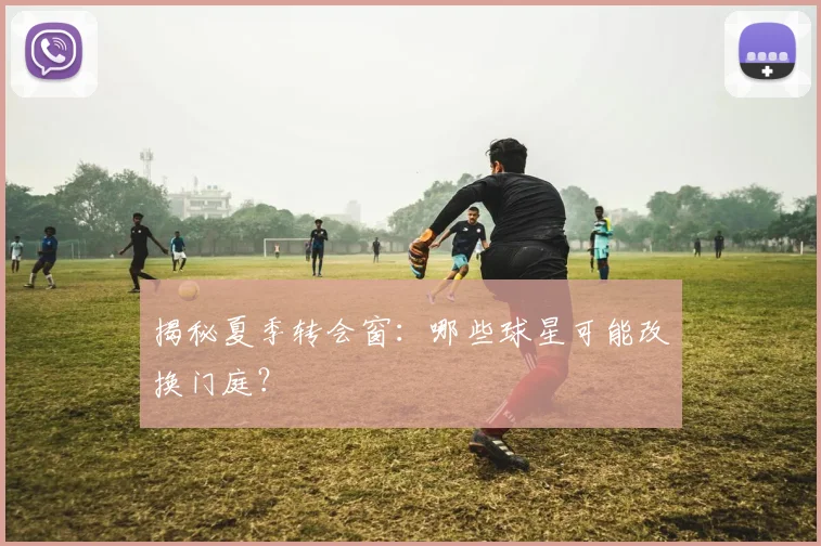 揭秘夏季转会窗：哪些球星可能改换门庭？