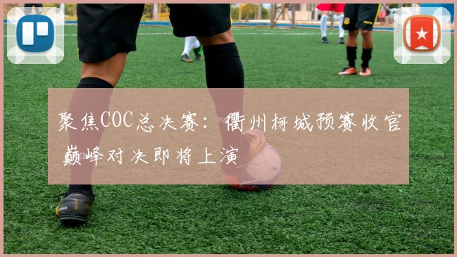 聚焦COC总决赛：衢州柯城预赛收官 巅峰对决即将上演