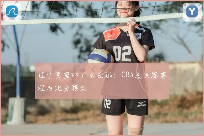辽宁男篮vs广东宏远：CBA总决赛赛程与比分预测