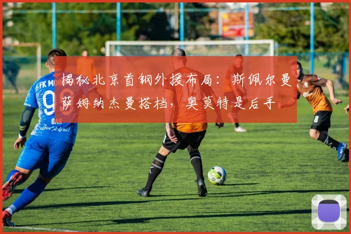 揭秘北京首钢外援布局：斯佩尔曼萨姆纳杰曼搭档，奥莫特是后手