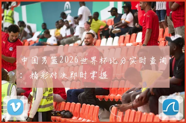 中国男篮2026世界杯比分实时查询:精彩对决即时掌握