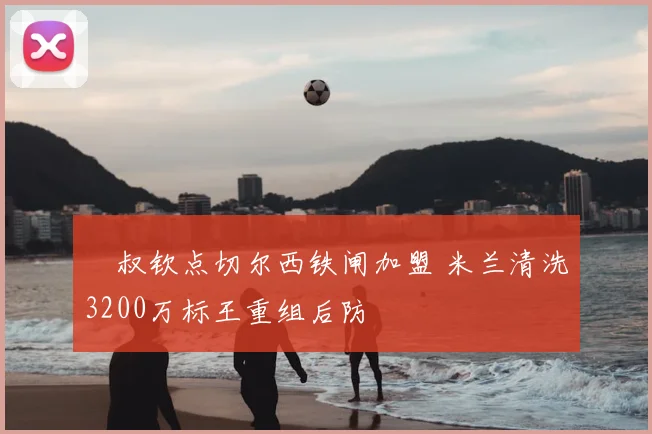 囧叔钦点切尔西铁闸加盟 米兰清洗3200万标王重组后防