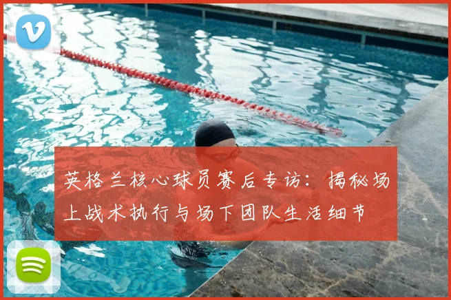 英格兰核心球员赛后专访：揭秘场上战术执行与场下团队生活细节