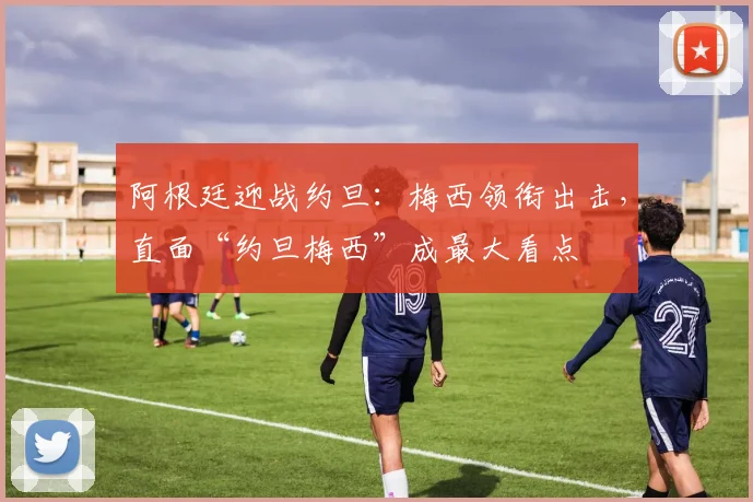 阿根廷迎战约旦：梅西领衔出击，直面“约旦梅西”成最大看点