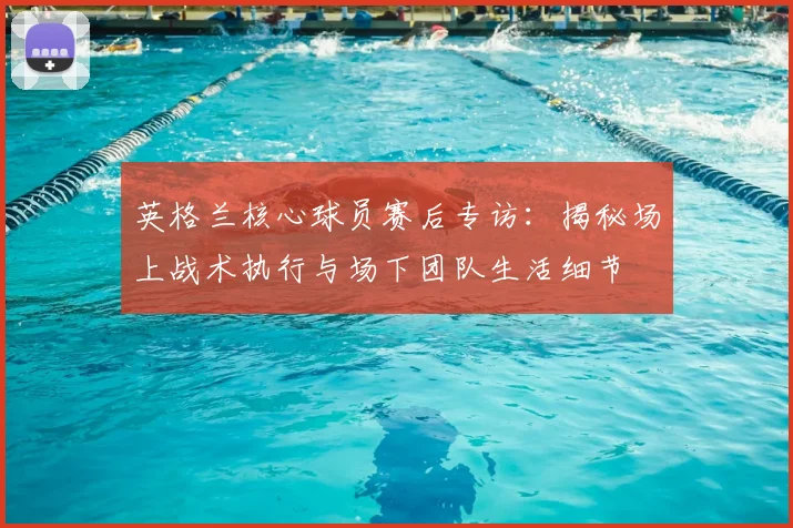 英格兰核心球员赛后专访:揭秘场上战术执行与场下团队生活细节