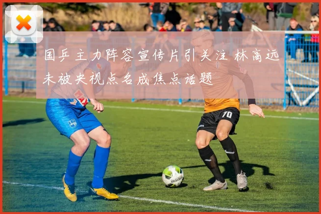 国乒主力阵容宣传片引关注 林高远未被央视点名成焦点话题