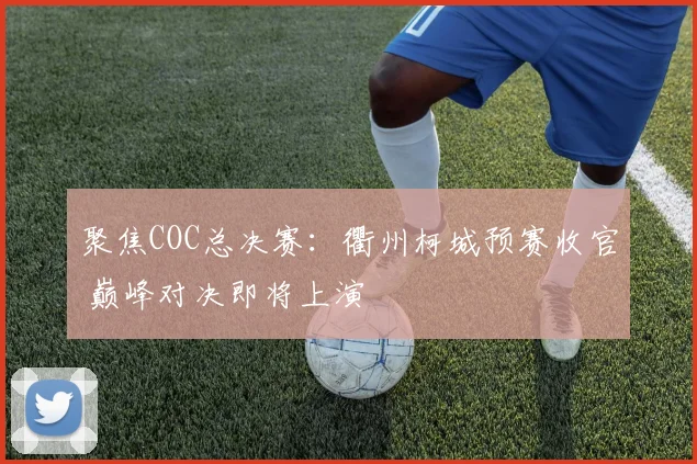 聚焦COC总决赛：衢州柯城预赛收官 巅峰对决即将上演