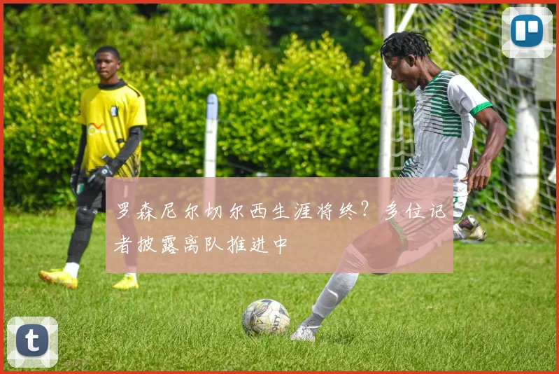 罗森尼尔切尔西生涯将终?多位记者披露离队推进中