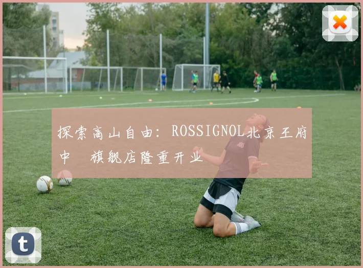 探索高山自由：ROSSIGNOL北京王府中環旗舰店隆重开业