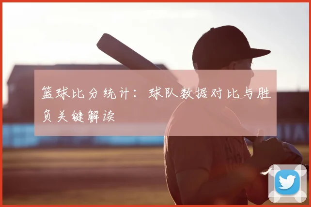 篮球比分统计:球队数据对比与胜负关键解读