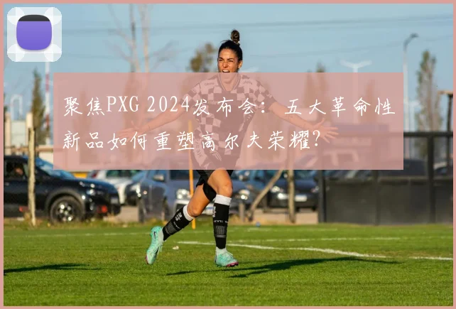 聚焦PXG 2024发布会：五大革命性新品如何重塑高尔夫荣耀？