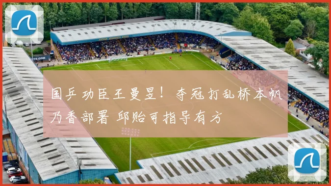 国乒功臣王曼昱！夺冠打乱桥本帆乃香部署 邱贻可指导有方